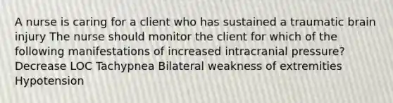 A nurse is caring for a client who has sustained a traumatic brain injury The nurse should monitor the client for which of the following manifestations of increased intracranial pressure? Decrease LOC Tachypnea Bilateral weakness of extremities Hypotension