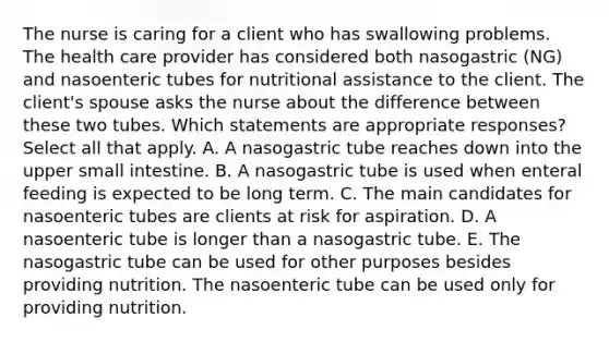 The nurse is caring for a client who has swallowing problems. The health care provider has considered both nasogastric​ (NG) and nasoenteric tubes for nutritional assistance to the client. The client​'s spouse asks the nurse about the difference between these two tubes. Which statements are appropriate ​responses? Select all that apply. A. A nasogastric tube reaches down into the upper small intestine. B. A nasogastric tube is used when enteral feeding is expected to be long term. C. The main candidates for nasoenteric tubes are clients at risk for aspiration. D. A nasoenteric tube is longer than a nasogastric tube. E. The nasogastric tube can be used for other purposes besides providing nutrition. The nasoenteric tube can be used only for providing nutrition.