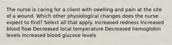 The nurse is caring for a client with swelling and pain at the site of a wound. Which other physiological changes does the nurse expect to find? Select all that apply. Increased redness Increased blood flow Decreased local temperature Decreased hemoglobin levels Increased blood glucose levels