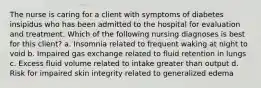 The nurse is caring for a client with symptoms of diabetes insipidus who has been admitted to the hospital for evaluation and treatment. Which of the following nursing diagnoses is best for this client? a. Insomnia related to frequent waking at night to void b. Impaired gas exchange related to fluid retention in lungs c. Excess fluid volume related to intake greater than output d. Risk for impaired skin integrity related to generalized edema