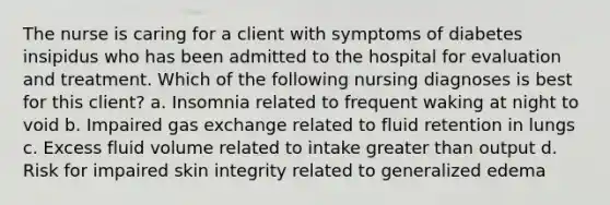 The nurse is caring for a client with symptoms of diabetes insipidus who has been admitted to the hospital for evaluation and treatment. Which of the following nursing diagnoses is best for this client? a. Insomnia related to frequent waking at night to void b. Impaired gas exchange related to fluid retention in lungs c. Excess fluid volume related to intake greater than output d. Risk for impaired skin integrity related to generalized edema