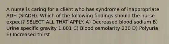 A nurse is caring for a client who has syndrome of inappropriate ADH (SIADH). Which of the following findings should the nurse expect? SELECT ALL THAT APPLY. A) Decreased blood sodium B) Urine specific gravity 1.001 C) Blood osmolarity 230 D) Polyuria E) Increased thirst