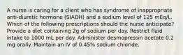 A nurse is caring for a client who has syndrome of inappropriate anti-diuretic hormone (SIADH) and a sodium level of 125 mEq/L. Which of the following prescriptions should the nurse anticipate? Provide a diet containing 2g of sodium per day. Restrict fluid intake to 1000 mL per day. Administer desmopressin acetate 0.2 mg orally. Maintain an IV of 0.45% sodium chloride.