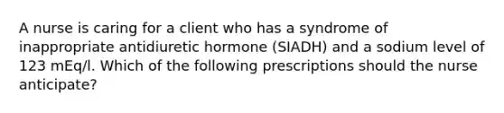 A nurse is caring for a client who has a syndrome of inappropriate antidiuretic hormone (SIADH) and a sodium level of 123 mEq/l. Which of the following prescriptions should the nurse anticipate?