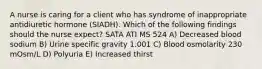 A nurse is caring for a client who has syndrome of inappropriate antidiuretic hormone (SIADH). Which of the following findings should the nurse expect? SATA ATI MS 524 A) Decreased blood sodium B) Urine specific gravity 1.001 C) Blood osmolarity 230 mOsm/L D) Polyuria E) Increased thirst