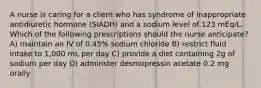 A nurse is caring for a client who has syndrome of inappropriate antidiuretic hormone (SIADH) and a sodium level of 123 mEq/L. Which of the following prescriptions should the nurse anticipate? A) maintain an IV of 0.45% sodium chloride B) restrict fluid intake to 1,000 mL per day C) provide a diet containing 2g of sodium per day D) adminster desmopressin acetate 0.2 mg orally