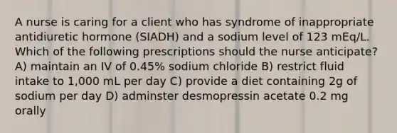 A nurse is caring for a client who has syndrome of inappropriate antidiuretic hormone (SIADH) and a sodium level of 123 mEq/L. Which of the following prescriptions should the nurse anticipate? A) maintain an IV of 0.45% sodium chloride B) restrict fluid intake to 1,000 mL per day C) provide a diet containing 2g of sodium per day D) adminster desmopressin acetate 0.2 mg orally