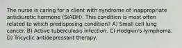 The nurse is caring for a client with syndrome of inappropriate antidiuretic hormone (SIADH). This condition is most often related to which predisposing condition? A) Small cell lung cancer. B) Active tuberculosis infection. C) Hodgkin's lymphoma. D) Tricyclic antidepressant therapy.