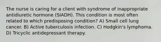 The nurse is caring for a client with syndrome of inappropriate antidiuretic hormone (SIADH). This condition is most often related to which predisposing condition? A) Small cell lung cancer. B) Active tuberculosis infection. C) Hodgkin's lymphoma. D) Tricyclic antidepressant therapy.