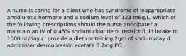 A nurse is caring for a client who has syndrome of inappropriate antidiuretic hormone and a sodium level of 123 mEq/L. Which of the following prescriptions should the nurse anticipate? a. maintain an IV of 0.45% sodium chloride b. restrict fluid intake to 1000mL/day c. provide a diet containing 2gm of sodium/day d. administer desmopressin acetate 0.2mg PO