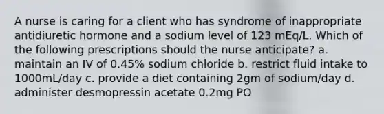 A nurse is caring for a client who has syndrome of inappropriate antidiuretic hormone and a sodium level of 123 mEq/L. Which of the following prescriptions should the nurse anticipate? a. maintain an IV of 0.45% sodium chloride b. restrict fluid intake to 1000mL/day c. provide a diet containing 2gm of sodium/day d. administer desmopressin acetate 0.2mg PO