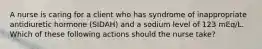 A nurse is caring for a client who has syndrome of inappropriate antidiuretic hormone (SIDAH) and a sodium level of 123 mEq/L. Which of these following actions should the nurse take?