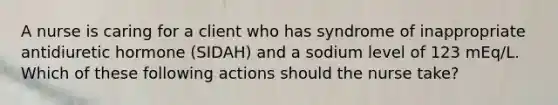 A nurse is caring for a client who has syndrome of inappropriate antidiuretic hormone (SIDAH) and a sodium level of 123 mEq/L. Which of these following actions should the nurse take?