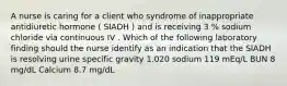 A nurse is caring for a client who syndrome of inappropriate antidiuretic hormone ( SIADH ) and is receiving 3 % sodium chloride via continuous IV . Which of the following laboratory finding should the nurse identify as an indication that the SIADH is resolving urine specific gravity 1.020 sodium 119 mEq/L BUN 8 mg/dL Calcium 8.7 mg/dL