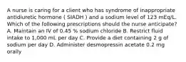 A nurse is caring for a client who has syndrome of inappropriate antidiuretic hormone ( SIADH ) and a sodium level of 123 mEq/L. Which of the following prescriptions should the nurse anticipate? A. Maintain an IV of 0.45 % sodium chloride B. Restrict fluid intake to 1,000 mL per day C. Provide a diet containing 2 g of sodium per day D. Administer desmopressin acetate 0.2 mg orally