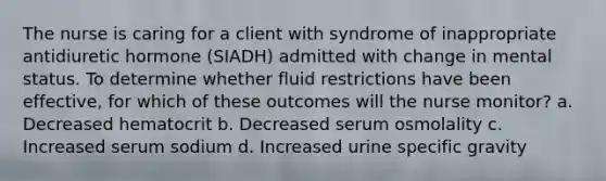 The nurse is caring for a client with syndrome of inappropriate antidiuretic hormone (SIADH) admitted with change in mental status. To determine whether fluid restrictions have been effective, for which of these outcomes will the nurse monitor? a. Decreased hematocrit b. Decreased serum osmolality c. Increased serum sodium d. Increased urine specific gravity