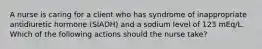 A nurse is caring for a client who has syndrome of inappropriate antidiuretic hormone (SIADH) and a sodium level of 123 mEq/L. Which of the following actions should the nurse take?