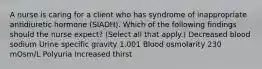 A nurse is caring for a client who has syndrome of inappropriate antidiuretic hormone (SIADH). Which of the following findings should the nurse expect? (Select all that apply.) Decreased blood sodium Urine specific gravity 1.001 Blood osmolarity 230 mOsm/L Polyuria Increased thirst