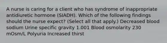 A nurse is caring for a client who has syndrome of inappropriate antidiuretic hormone (SIADH). Which of the following findings should the nurse expect? (Select all that apply.) Decreased blood sodium Urine specific gravity 1.001 Blood osmolarity 230 mOsm/L Polyuria Increased thirst