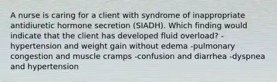 A nurse is caring for a client with syndrome of inappropriate antidiuretic hormone secretion (SIADH). Which finding would indicate that the client has developed fluid overload? -hypertension and weight gain without edema -pulmonary congestion and muscle cramps -confusion and diarrhea -dyspnea and hypertension