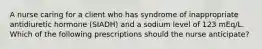 A nurse caring for a client who has syndrome of inappropriate antidiuretic hormone (SIADH) and a sodium level of 123 mEq/L. Which of the following prescriptions should the nurse anticipate?