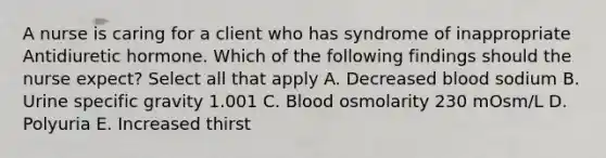 A nurse is caring for a client who has syndrome of inappropriate Antidiuretic hormone. Which of the following findings should the nurse expect? Select all that apply A. Decreased blood sodium B. Urine specific gravity 1.001 C. Blood osmolarity 230 mOsm/L D. Polyuria E. Increased thirst