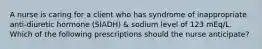 A nurse is caring for a client who has syndrome of inappropriate anti-diuretic hormone (SIADH) & sodium level of 123 mEq/L. Which of the following prescriptions should the nurse anticipate?