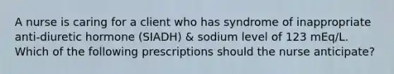 A nurse is caring for a client who has syndrome of inappropriate anti-diuretic hormone (SIADH) & sodium level of 123 mEq/L. Which of the following prescriptions should the nurse anticipate?