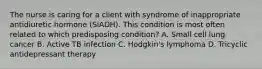 The nurse is caring for a client with syndrome of inappropriate antidiuretic hormone (SIADH). This condition is most often related to which predisposing condition? A. Small cell lung cancer B. Active TB infection C. Hodgkin's lymphoma D. Tricyclic antidepressant therapy