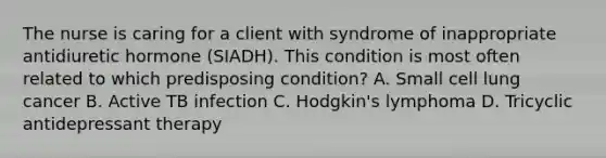 The nurse is caring for a client with syndrome of inappropriate antidiuretic hormone (SIADH). This condition is most often related to which predisposing condition? A. Small cell lung cancer B. Active TB infection C. Hodgkin's lymphoma D. Tricyclic antidepressant therapy