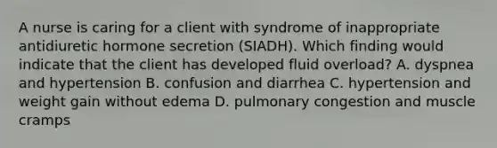 A nurse is caring for a client with syndrome of inappropriate antidiuretic hormone secretion (SIADH). Which finding would indicate that the client has developed fluid overload? A. dyspnea and hypertension B. confusion and diarrhea C. hypertension and weight gain without edema D. pulmonary congestion and muscle cramps