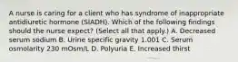 A nurse is caring for a client who has syndrome of inappropriate antidiuretic hormone (SIADH). Which of the following findings should the nurse expect? (Select all that apply.) A. Decreased serum sodium B. Urine specific gravity 1.001 C. Serum osmolarity 230 mOsm/L D. Polyuria E. Increased thirst