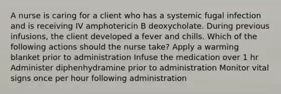 A nurse is caring for a client who has a systemic fugal infection and is receiving IV amphotericin B deoxycholate. During previous infusions, the client developed a fever and chills. Which of the following actions should the nurse take? Apply a warming blanket prior to administration Infuse the medication over 1 hr Administer diphenhydramine prior to administration Monitor vital signs once per hour following administration