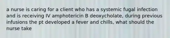 a nurse is caring for a client who has a systemic fugal infection and is receiving IV amphotericin B deoxycholate, during previous infusions the pt developed a fever and chills, what should the nurse take