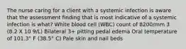 The nurse caring for a client with a systemic infection is aware that the assessment finding that is most indicative of a systemic infection is what? White blood cell (WBC) count of 8200/mm 3 (8.2 X 10 9/L) Bilateral 3+ pitting pedal edema Oral temperature of 101.3° F (38.5° C) Pale skin and nail beds