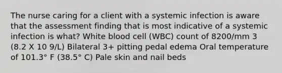 The nurse caring for a client with a systemic infection is aware that the assessment finding that is most indicative of a systemic infection is what? White blood cell (WBC) count of 8200/mm 3 (8.2 X 10 9/L) Bilateral 3+ pitting pedal edema Oral temperature of 101.3° F (38.5° C) Pale skin and nail beds