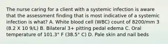 The nurse caring for a client with a systemic infection is aware that the assessment finding that is most indicative of a systemic infection is what? A. White blood cell (WBC) count of 8200/mm 3 (8.2 X 10 9/L) B. Bilateral 3+ pitting pedal edema C. Oral temperature of 101.3° F (38.5° C) D. Pale skin and nail beds