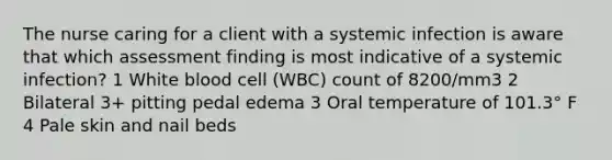 The nurse caring for a client with a systemic infection is aware that which assessment finding is most indicative of a systemic infection? 1 White blood cell (WBC) count of 8200/mm3 2 Bilateral 3+ pitting pedal edema 3 Oral temperature of 101.3° F 4 Pale skin and nail beds