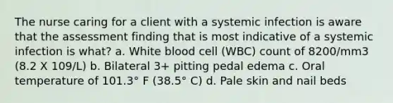 The nurse caring for a client with a systemic infection is aware that the assessment finding that is most indicative of a systemic infection is what? a. White blood cell (WBC) count of 8200/mm3 (8.2 X 109/L) b. Bilateral 3+ pitting pedal edema c. Oral temperature of 101.3° F (38.5° C) d. Pale skin and nail beds