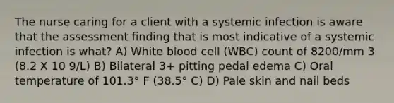 The nurse caring for a client with a systemic infection is aware that the assessment finding that is most indicative of a systemic infection is what? A) White blood cell (WBC) count of 8200/mm 3 (8.2 X 10 9/L) B) Bilateral 3+ pitting pedal edema C) Oral temperature of 101.3° F (38.5° C) D) Pale skin and nail beds