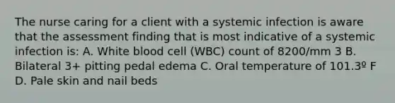 The nurse caring for a client with a systemic infection is aware that the assessment finding that is most indicative of a systemic infection is: A. White blood cell (WBC) count of 8200/mm 3 B. Bilateral 3+ pitting pedal edema C. Oral temperature of 101.3º F D. Pale skin and nail beds