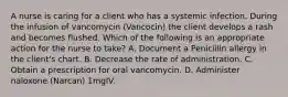 A nurse is caring for a client who has a systemic infection. During the infusion of vancomycin (Vancocin) the client develops a rash and becomes flushed. Which of the following is an appropriate action for the nurse to take? A. Document a Penicillin allergy in the client's chart. B. Decrease the rate of administration. C. Obtain a prescription for oral vancomycin. D. Administer naloxone (Narcan) 1mgIV.