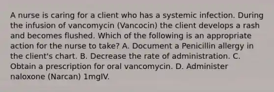 A nurse is caring for a client who has a systemic infection. During the infusion of vancomycin (Vancocin) the client develops a rash and becomes flushed. Which of the following is an appropriate action for the nurse to take? A. Document a Penicillin allergy in the client's chart. B. Decrease the rate of administration. C. Obtain a prescription for oral vancomycin. D. Administer naloxone (Narcan) 1mgIV.