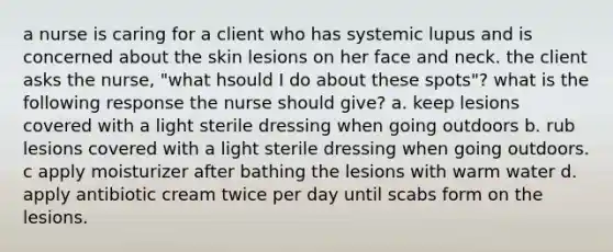 a nurse is caring for a client who has systemic lupus and is concerned about the skin lesions on her face and neck. the client asks the nurse, "what hsould I do about these spots"? what is the following response the nurse should give? a. keep lesions covered with a light sterile dressing when going outdoors b. rub lesions covered with a light sterile dressing when going outdoors. c apply moisturizer after bathing the lesions with warm water d. apply antibiotic cream twice per day until scabs form on the lesions.