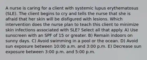 A nurse is caring for a client with systemic lupus erythematosus (SLE). The client begins to cry and tells the nurse that she is afraid that her skin will be disfigured with lesions. Which intervention does the nurse plan to teach this client to minimize skin infections associated with SLE? Select all that apply. A) Use sunscreen with an SPF of 15 or greater. B) Remain indoors on sunny days. C) Avoid swimming in a pool or the ocean. D) Avoid sun exposure between 10:00 a.m. and 3:00 p.m. E) Decrease sun exposure between 3:00 p.m. and 5:00 p.m.