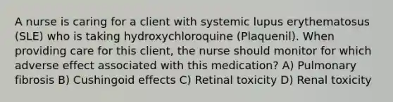 A nurse is caring for a client with systemic lupus erythematosus (SLE) who is taking hydroxychloroquine (Plaquenil). When providing care for this client, the nurse should monitor for which adverse effect associated with this medication? A) Pulmonary fibrosis B) Cushingoid effects C) Retinal toxicity D) Renal toxicity