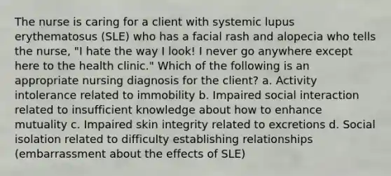 The nurse is caring for a client with systemic lupus erythematosus (SLE) who has a facial rash and alopecia who tells the nurse, "I hate the way I look! I never go anywhere except here to the health clinic." Which of the following is an appropriate nursing diagnosis for the client? a. Activity intolerance related to immobility b. Impaired social interaction related to insufficient knowledge about how to enhance mutuality c. Impaired skin integrity related to excretions d. Social isolation related to difficulty establishing relationships (embarrassment about the effects of SLE)