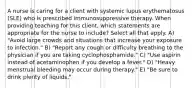 A nurse is caring for a client with systemic lupus erythematosus (SLE) who is prescribed immunosuppressive therapy. When providing teaching for this client, which statements are appropriate for the nurse to include? Select all that apply. A) "Avoid large crowds and situations that increase your exposure to infection." B) "Report any cough or difficulty breathing to the physician if you are taking cyclophosphamide." C) "Use aspirin instead of acetaminophen if you develop a fever." D) "Heavy menstrual bleeding may occur during therapy." E) "Be sure to drink plenty of liquids."