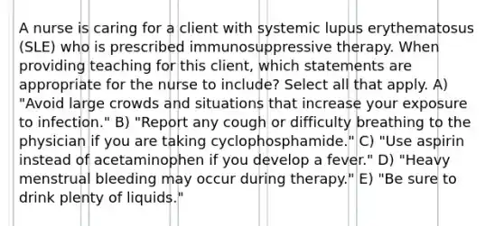 A nurse is caring for a client with systemic lupus erythematosus (SLE) who is prescribed immunosuppressive therapy. When providing teaching for this client, which statements are appropriate for the nurse to include? Select all that apply. A) "Avoid large crowds and situations that increase your exposure to infection." B) "Report any cough or difficulty breathing to the physician if you are taking cyclophosphamide." C) "Use aspirin instead of acetaminophen if you develop a fever." D) "Heavy menstrual bleeding may occur during therapy." E) "Be sure to drink plenty of liquids."