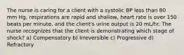 The nurse is caring for a client with a systolic BP less than 80 mm Hg, respirations are rapid and shallow, heart rate is over 150 beats per minute, and the client's urine output is 20 mL/hr. The nurse recognizes that the client is demonstrating which stage of shock? a) Compensatory b) Irreversible c) Progressive d) Refractory